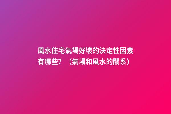風水住宅氣場好壞的決定性因素有哪些？（氣場和風水的關系）