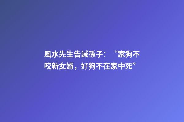 風水先生告誡孫子：“家狗不咬新女婿，好狗不在家中死”