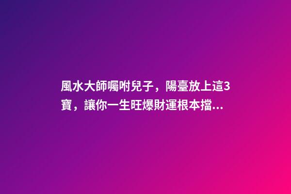 風水大師囑咐兒子，陽臺放上這3寶，讓你一生旺爆財運根本擋不住