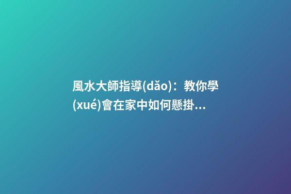 風水大師指導(dǎo)：教你學(xué)會在家中如何懸掛吉祥物