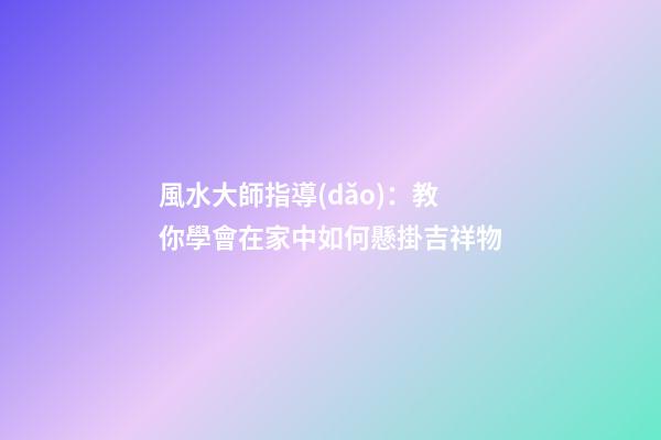 風水大師指導(dǎo)：教你學會在家中如何懸掛吉祥物
