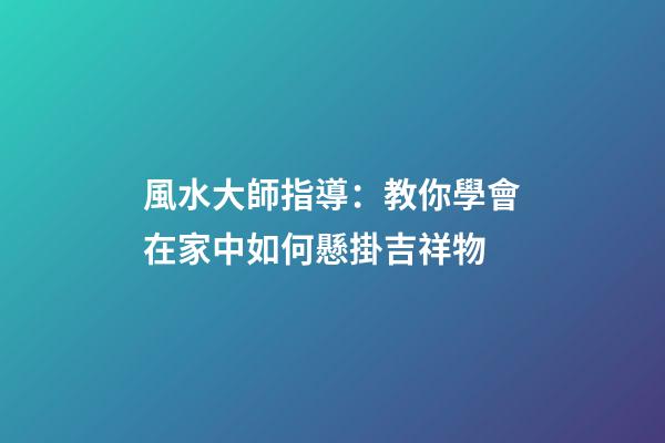 風水大師指導：教你學會在家中如何懸掛吉祥物