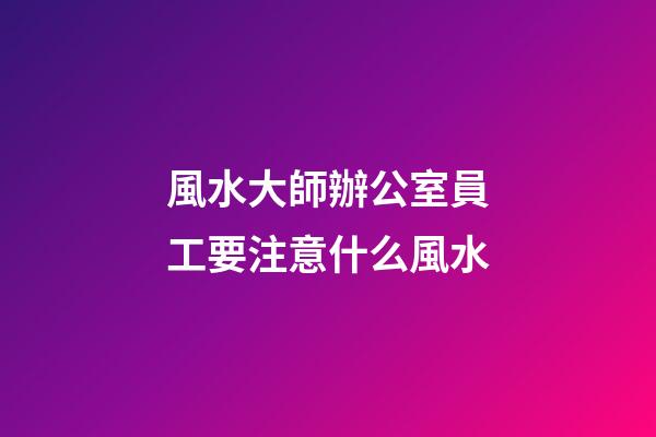 風水大師辦公室員工要注意什么風水