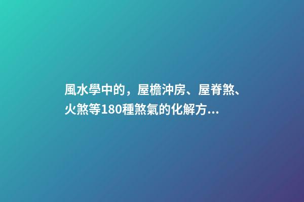 風水學中的，屋檐沖房、屋脊煞、火煞等180種煞氣的化解方法