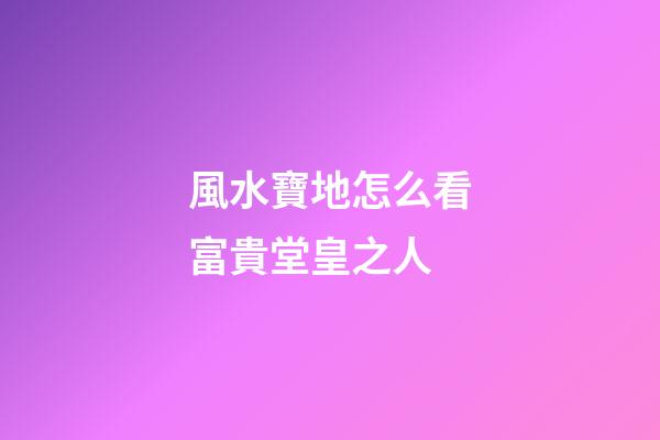 風水寶地怎么看富貴堂皇之人