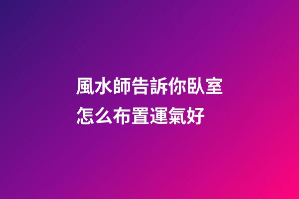 風水師告訴你臥室怎么布置運氣好