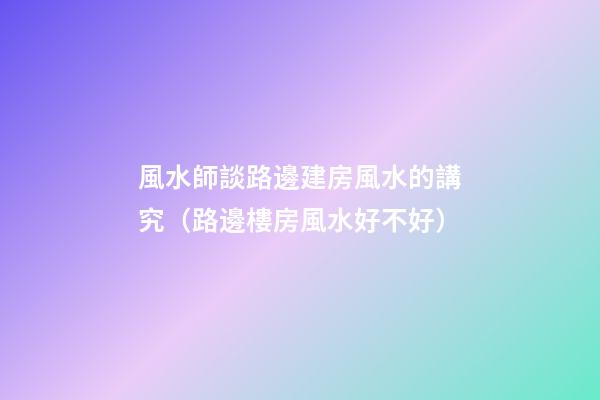風水師談路邊建房風水的講究（路邊樓房風水好不好）