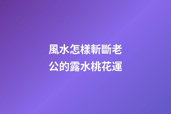 風水怎樣斬斷老公的露水桃花運