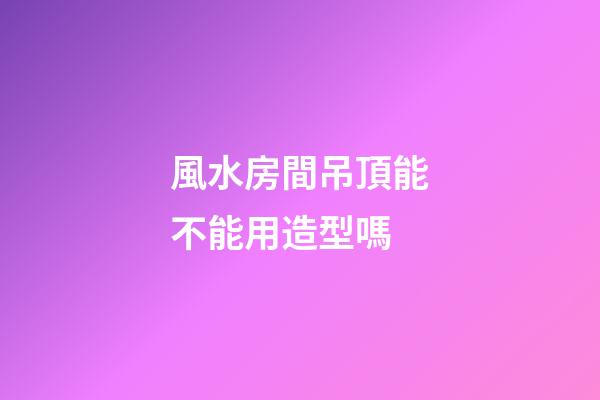 風水房間吊頂能不能用造型嗎