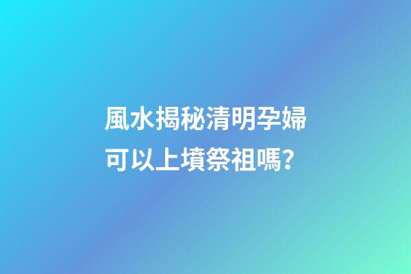 風水揭秘清明孕婦可以上墳祭祖嗎？