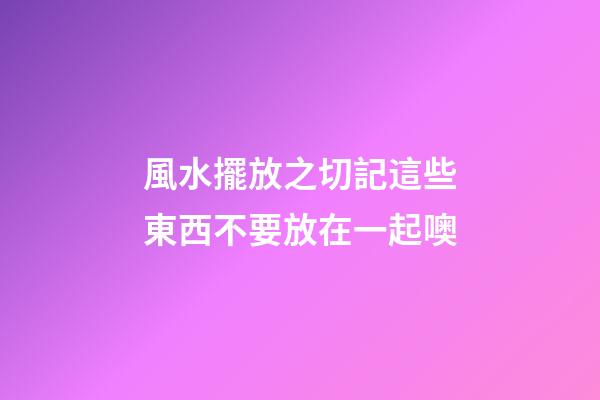 風水擺放之切記這些東西不要放在一起噢