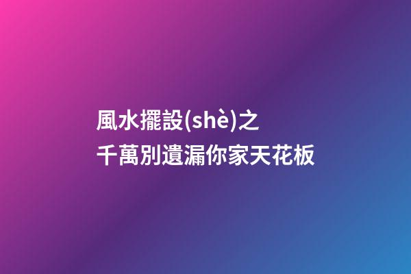風水擺設(shè)之千萬別遺漏你家天花板