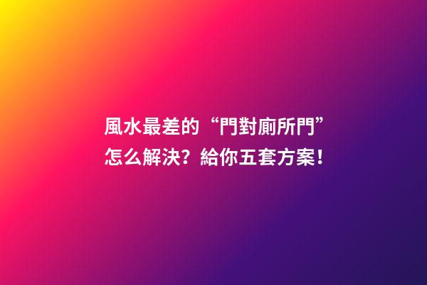 風水最差的“門對廁所門”怎么解決？給你五套方案！