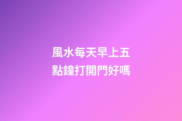 風水每天早上五點鐘打開門好嗎