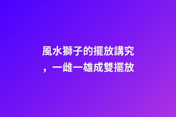 風水獅子的擺放講究，一雌一雄成雙擺放