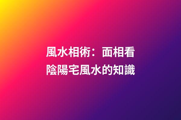 風水相術：面相看陰陽宅風水的知識