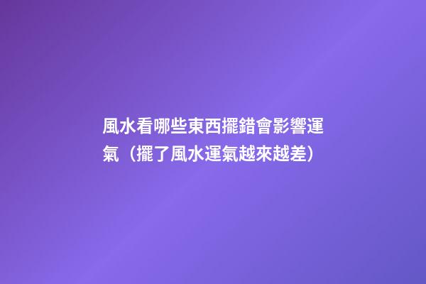 風水看哪些東西擺錯會影響運氣（擺了風水運氣越來越差）