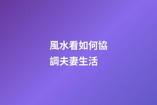 風水看如何協調夫妻生活