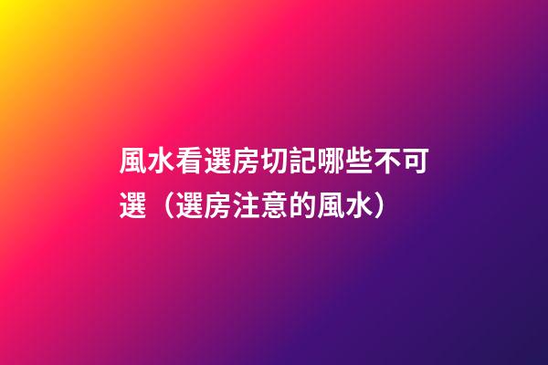 風水看選房切記哪些不可選（選房注意的風水）