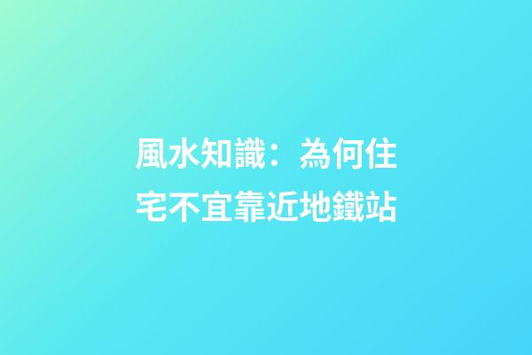 風水知識：為何住宅不宜靠近地鐵站