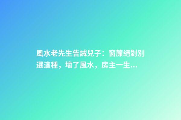 風水老先生告誡兒子：窗簾絕對別選這種，壞了風水，房主一生難富