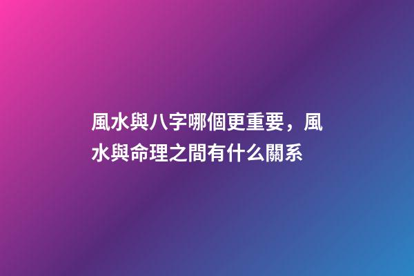 風水與八字哪個更重要，風水與命理之間有什么關系