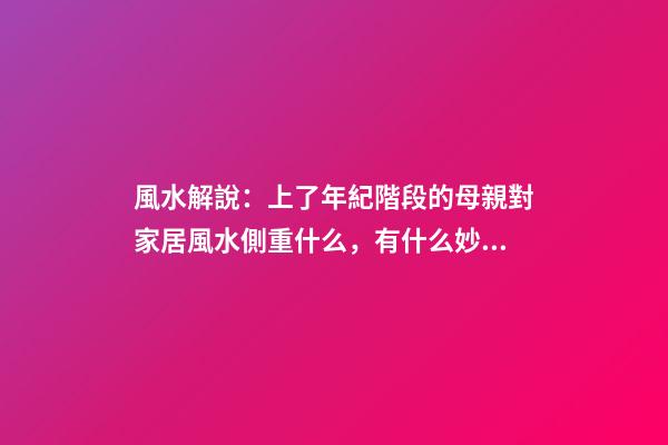 風水解說：上了年紀階段的母親對家居風水側重什么，有什么妙招？