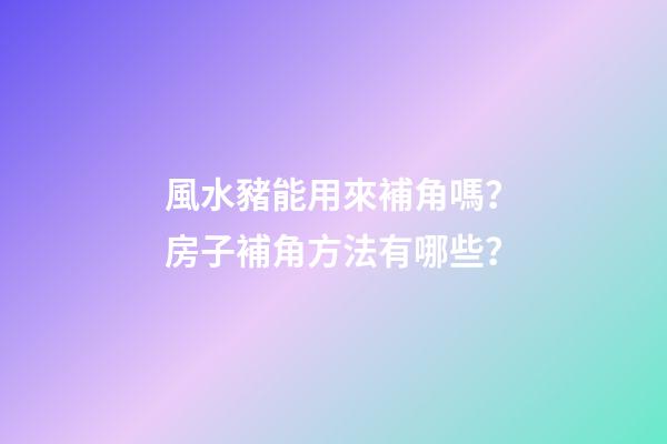 風水豬能用來補角嗎？房子補角方法有哪些？