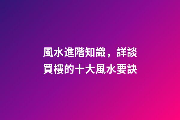 風水進階知識，詳談買樓的十大風水要訣