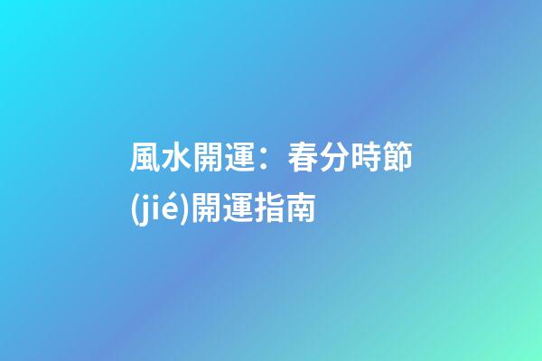風水開運：春分時節(jié)開運指南