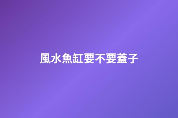 風水魚缸要不要蓋子