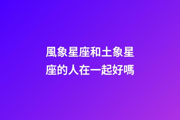 風象星座和土象星座的人在一起好嗎-第1張-星座運勢-玄機派