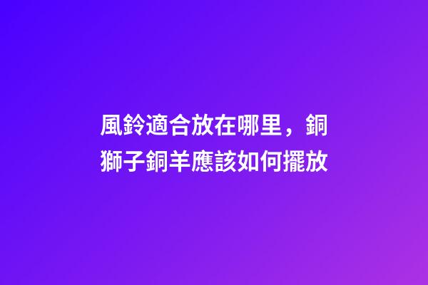 風鈴適合放在哪里，銅獅子銅羊應該如何擺放