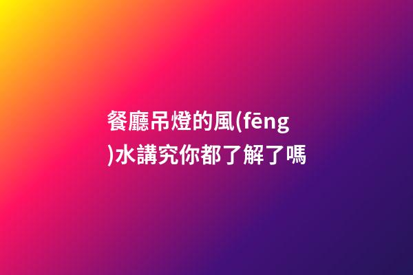 餐廳吊燈的風(fēng)水講究你都了解了嗎