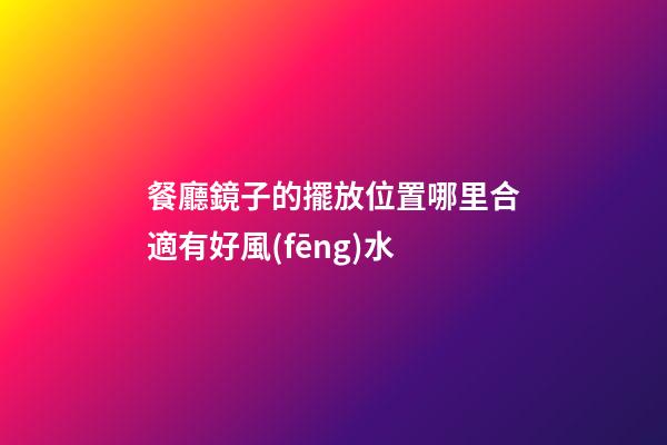 餐廳鏡子的擺放位置哪里合適有好風(fēng)水