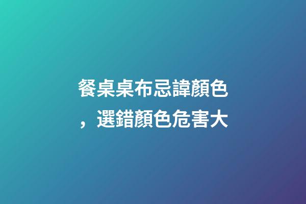 餐桌桌布忌諱顏色，選錯顏色危害大