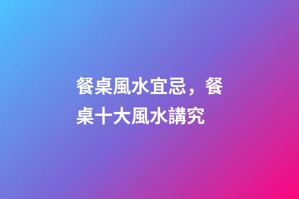 餐桌風水宜忌，餐桌十大風水講究