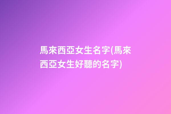 馬來西亞女生名字(馬來西亞女生好聽的名字)