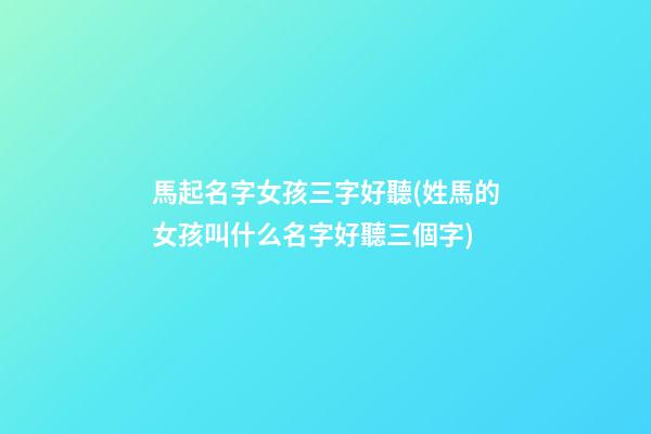 馬起名字女孩三字好聽(姓馬的女孩叫什么名字好聽三個字)