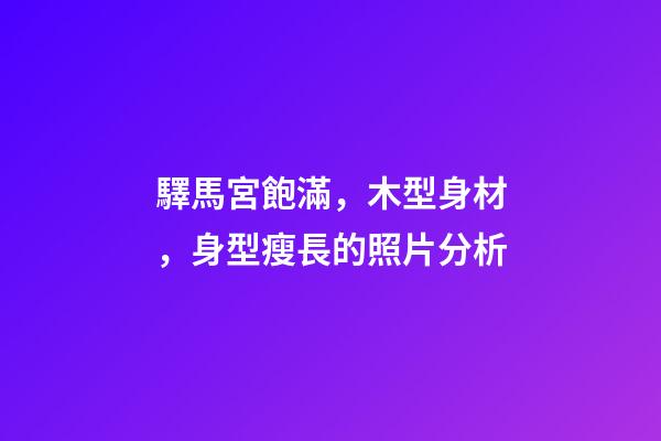 驛馬宮飽滿，木型身材，身型瘦長的照片分析