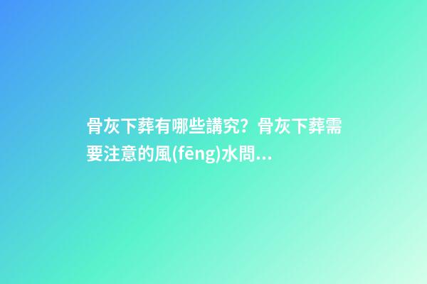 骨灰下葬有哪些講究？骨灰下葬需要注意的風(fēng)水問(wèn)題