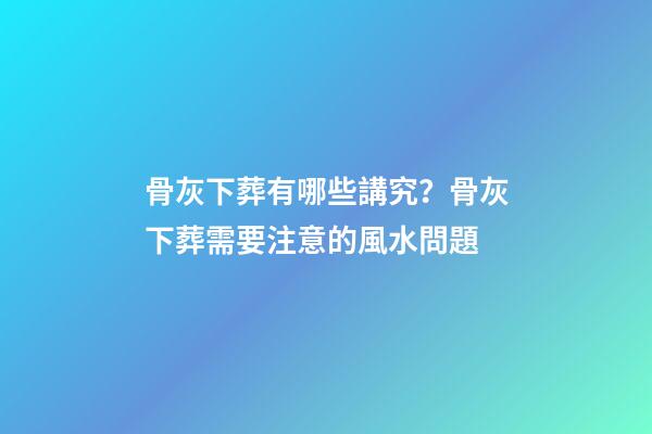 骨灰下葬有哪些講究？骨灰下葬需要注意的風水問題