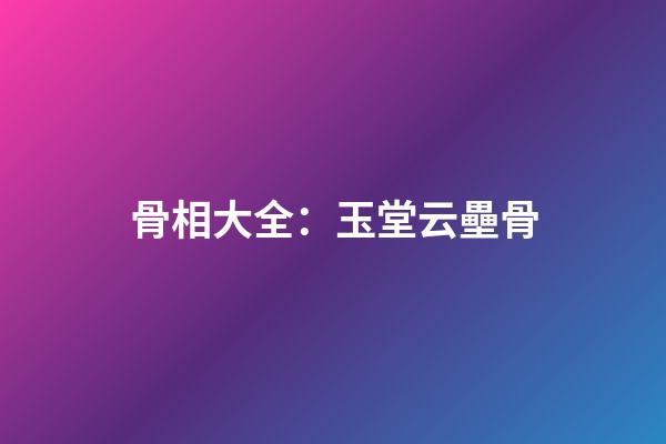 骨相大全：玉堂云壘骨