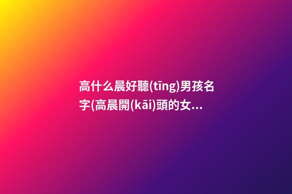 高什么晨好聽(tīng)男孩名字(高晨開(kāi)頭的女孩名字)
