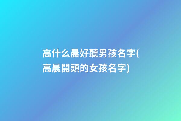 高什么晨好聽男孩名字(高晨開頭的女孩名字)