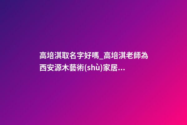 高培淇取名字好嗎_高培淇老師為西安源木藝術(shù)家居有限公司進(jìn)行風(fēng)水講座-第1張-公司起名-玄機(jī)派
