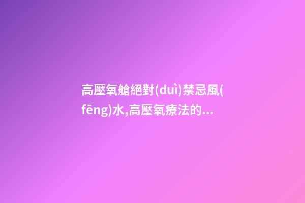 高壓氧艙絕對(duì)禁忌風(fēng)水,高壓氧療法的禁忌癥
