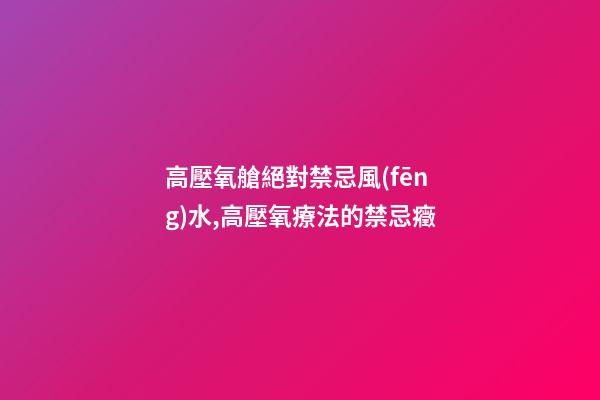 高壓氧艙絕對禁忌風(fēng)水,高壓氧療法的禁忌癥