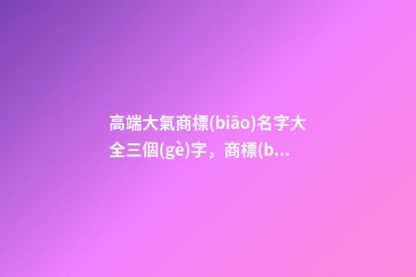 高端大氣商標(biāo)名字大全三個(gè)字，商標(biāo)起名測(cè)試打分？