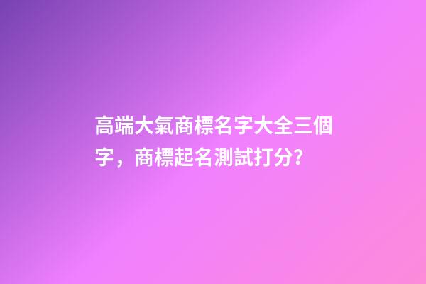 高端大氣商標名字大全三個字，商標起名測試打分？